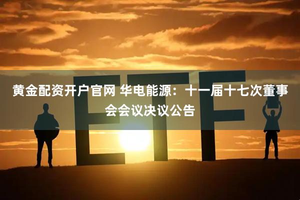 黄金配资开户官网 华电能源：十一届十七次董事会会议决议公告