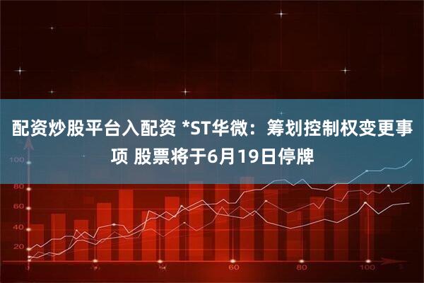 配资炒股平台入配资 *ST华微：筹划控制权变更事项 股票将于6月19日停牌
