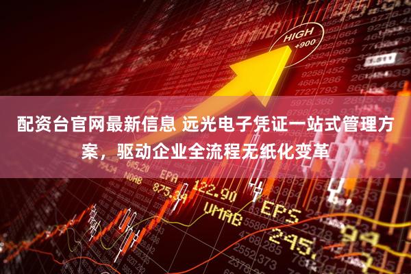配资台官网最新信息 远光电子凭证一站式管理方案，驱动企业全流程无纸化变革