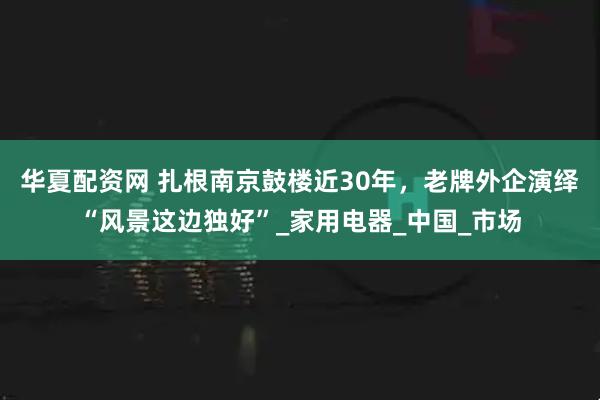 华夏配资网 扎根南京鼓楼近30年，老牌外企演绎“风景这边独好”_家用电器_中国_市场