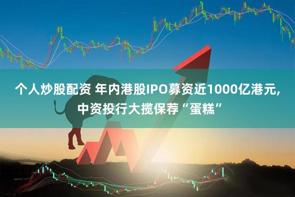 个人炒股配资 年内港股IPO募资近1000亿港元, 中资投行大揽保荐“蛋糕”