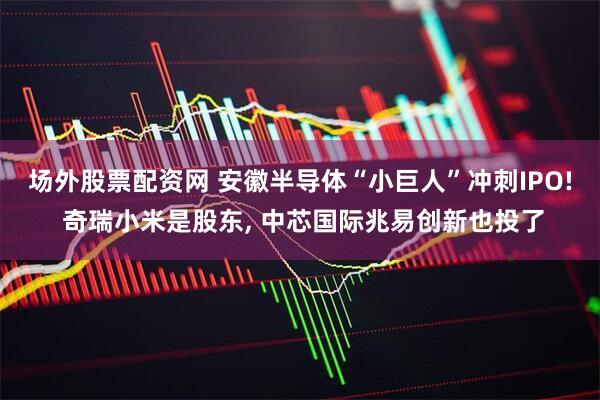 场外股票配资网 安徽半导体“小巨人”冲刺IPO! 奇瑞小米是股东, 中芯国际兆易创新也投了