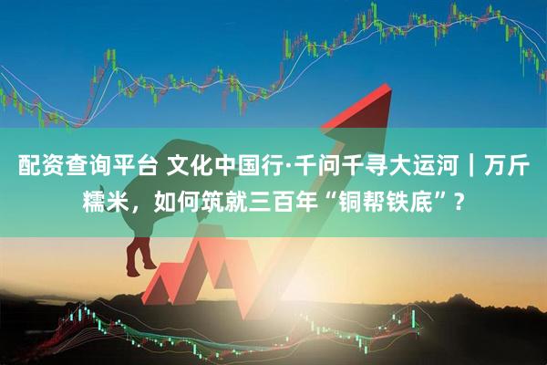 配资查询平台 文化中国行·千问千寻大运河｜万斤糯米，如何筑就三百年“铜帮铁底”？