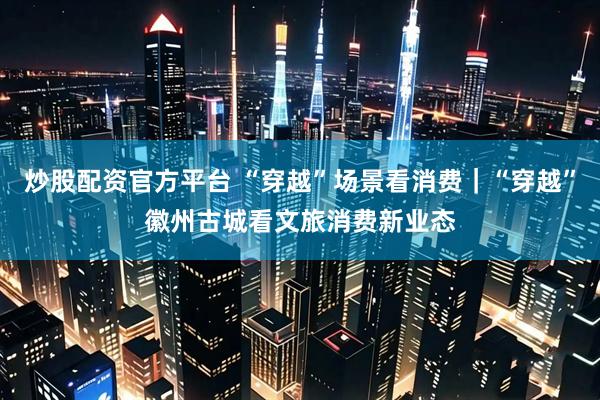 炒股配资官方平台 “穿越”场景看消费｜“穿越”徽州古城看文旅消费新业态