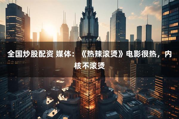 全国炒股配资 媒体：《热辣滚烫》电影很热，内核不滚烫