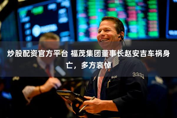炒股配资官方平台 福茂集团董事长赵安吉车祸身亡，多方哀悼