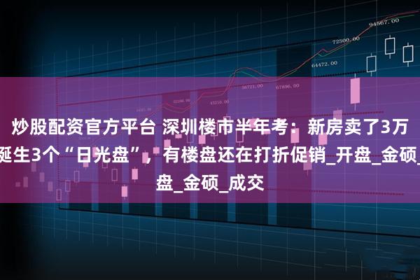 炒股配资官方平台 深圳楼市半年考：新房卖了3万套，诞生3个“日光盘”，有楼盘还在打折促销_开盘_金硕_成交