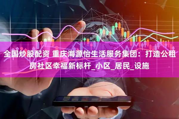 全国炒股配资 重庆海源怡生活服务集团：打造公租房社区幸福新标杆_小区_居民_设施