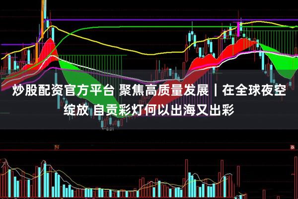 炒股配资官方平台 聚焦高质量发展｜在全球夜空绽放 自贡彩灯何以出海又出彩