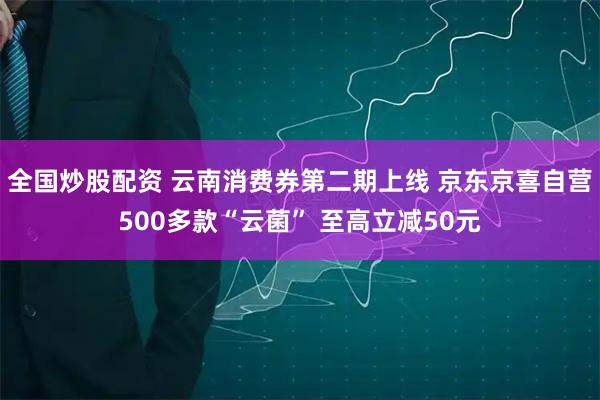 全国炒股配资 云南消费券第二期上线 京东京喜自营500多款“云菌” 至高立减50元