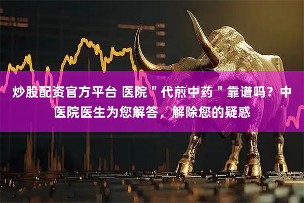 炒股配资官方平台 医院＂代煎中药＂靠谱吗？中医院医生为您解答，解除您的疑惑