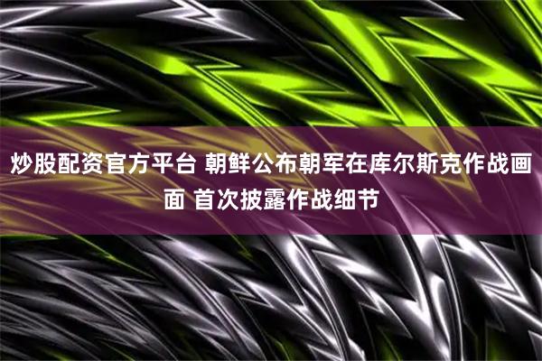 炒股配资官方平台 朝鲜公布朝军在库尔斯克作战画面 首次披露作战细节