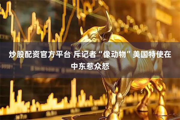 炒股配资官方平台 斥记者“像动物”　美国特使在中东惹众怒