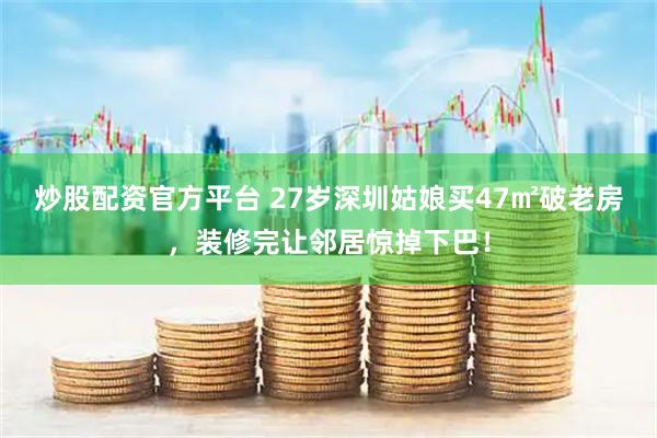 炒股配资官方平台 27岁深圳姑娘买47㎡破老房，装修完让邻居惊掉下巴！