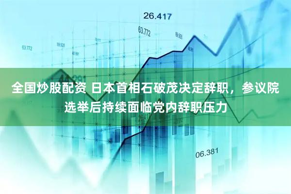 全国炒股配资 日本首相石破茂决定辞职，参议院选举后持续面临党内辞职压力