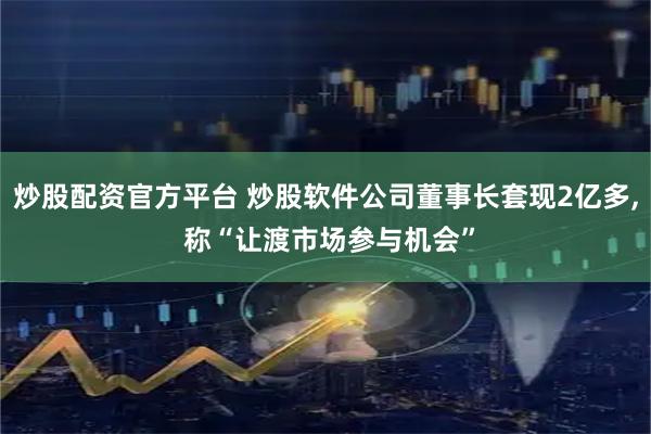 炒股配资官方平台 炒股软件公司董事长套现2亿多, 称“让渡市场参与机会”