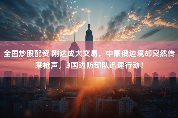 全国炒股配资 刚达成大交易，中蒙俄边境却突然传来枪声，3国边防部队迅速行动！