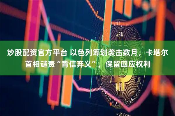炒股配资官方平台 以色列筹划袭击数月，卡塔尔首相谴责“背信弃义”，保留回应权利