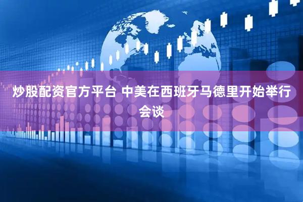 炒股配资官方平台 中美在西班牙马德里开始举行会谈