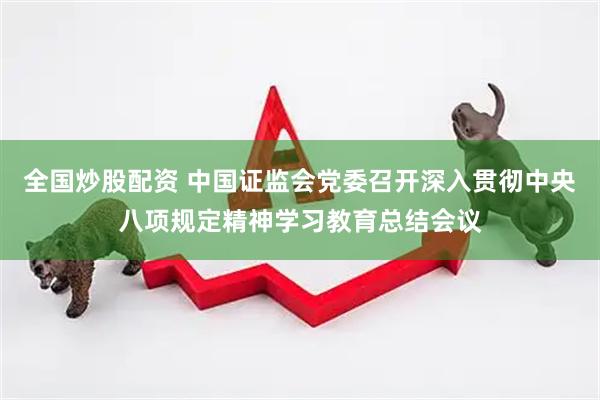 全国炒股配资 中国证监会党委召开深入贯彻中央八项规定精神学习教育总结会议