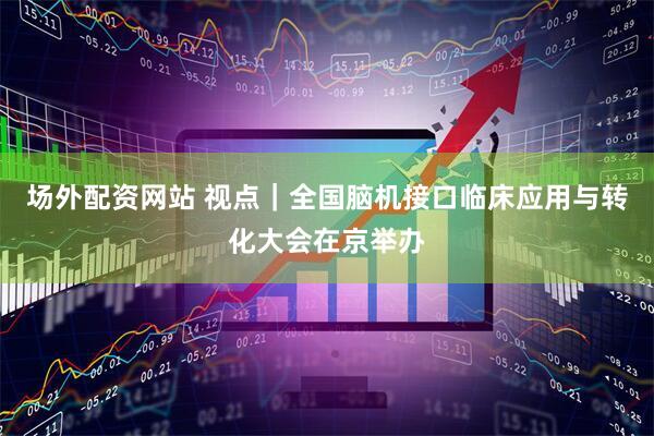 场外配资网站 视点｜全国脑机接口临床应用与转化大会在京举办