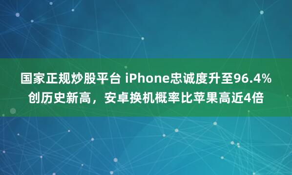 国家正规炒股平台 iPhone忠诚度升至96.4%创历史新高，安卓换机概率比苹果高近4倍