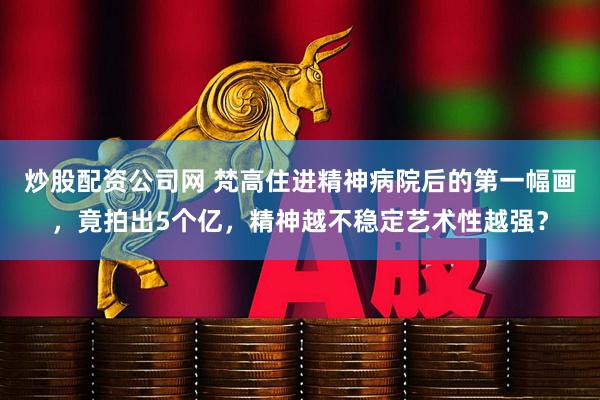 炒股配资公司网 梵高住进精神病院后的第一幅画，竟拍出5个亿，精神越不稳定艺术性越强？