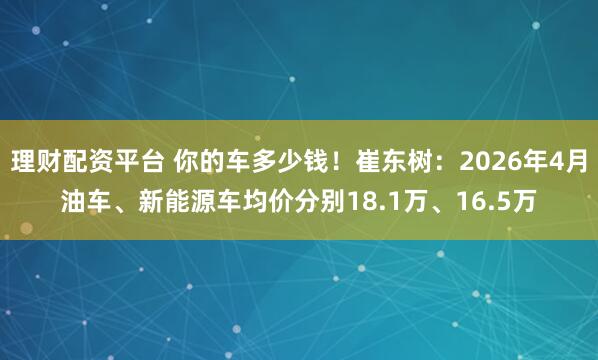 理财配资平台 你的车多少钱!崔东树:2026年4月油车、新能源车均价分别18.1万、16.5万