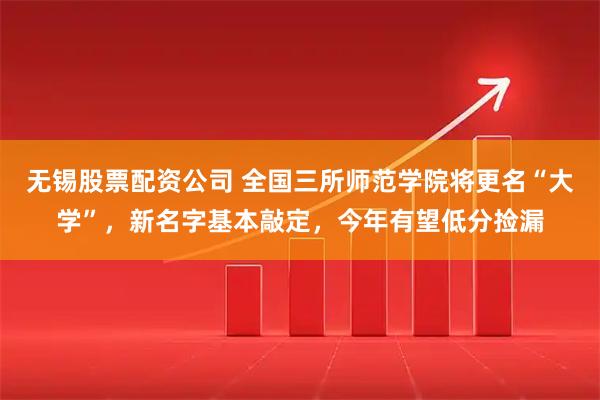 无锡股票配资公司 全国三所师范学院将更名“大学”，新名字基本敲定，今年有望低分捡漏