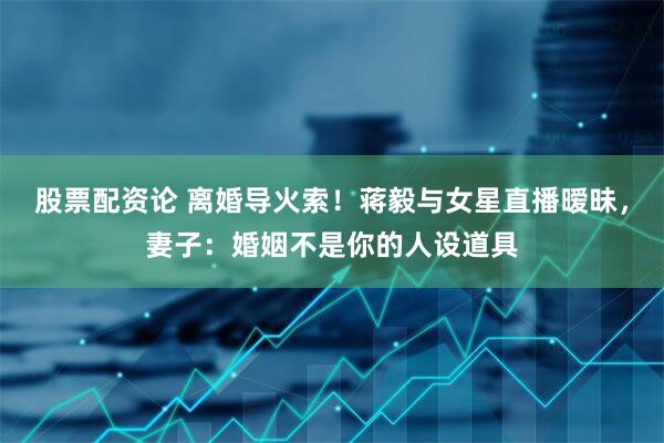 股票配资论 离婚导火索！蒋毅与女星直播暧昧，妻子：婚姻不是你的人设道具